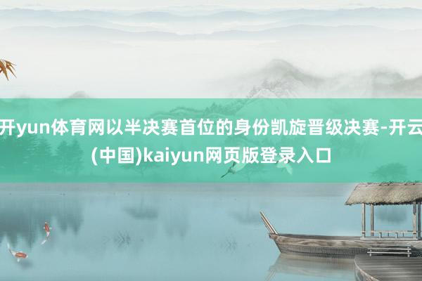 开yun体育网以半决赛首位的身份凯旋晋级决赛-开云(中国)kaiyun网页版登录入口