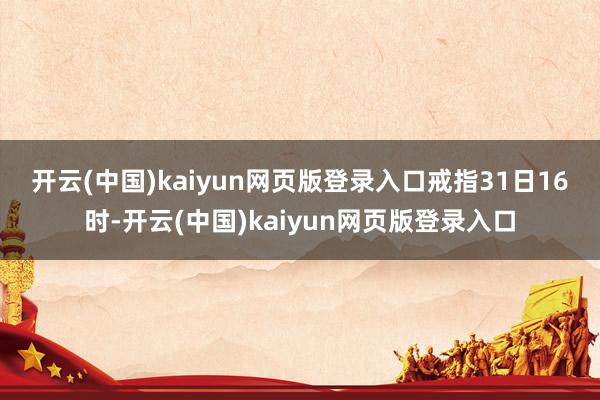 开云(中国)kaiyun网页版登录入口　　戒指31日16时-开云(中国)kaiyun网页版登录入口