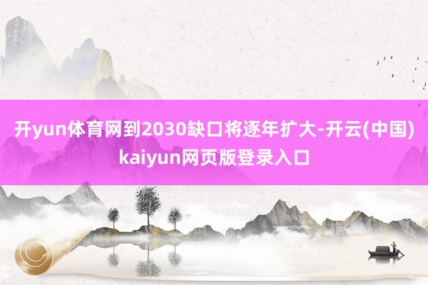 开yun体育网到2030缺口将逐年扩大-开云(中国)kaiyun网页版登录入口