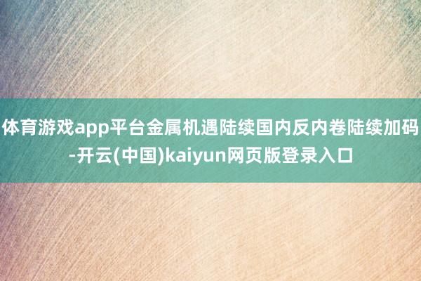 体育游戏app平台金属机遇陆续　　国内反内卷陆续加码-开云(中国)kaiyun网页版登录入口