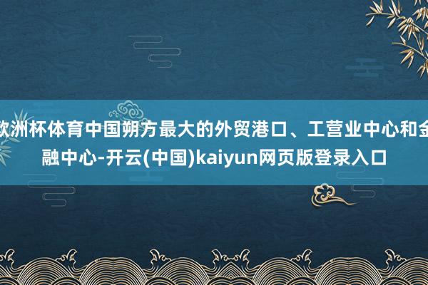 欧洲杯体育中国朔方最大的外贸港口、工营业中心和金融中心-开云(中国)kaiyun网页版登录入口