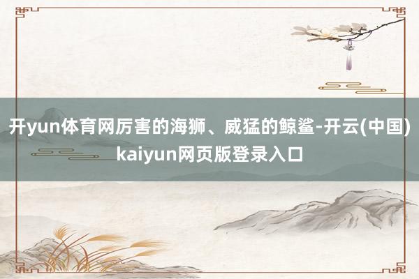 开yun体育网厉害的海狮、威猛的鲸鲨-开云(中国)kaiyun网页版登录入口