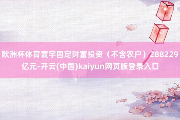 欧洲杯体育寰宇固定财富投资(不含农户)288229亿元-开云(中国)kaiyun网页版登录入口