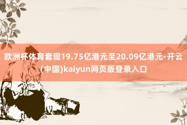 欧洲杯体育套现19.75亿港元至20.09亿港元-开云(中国)kaiyun网页版登录入口