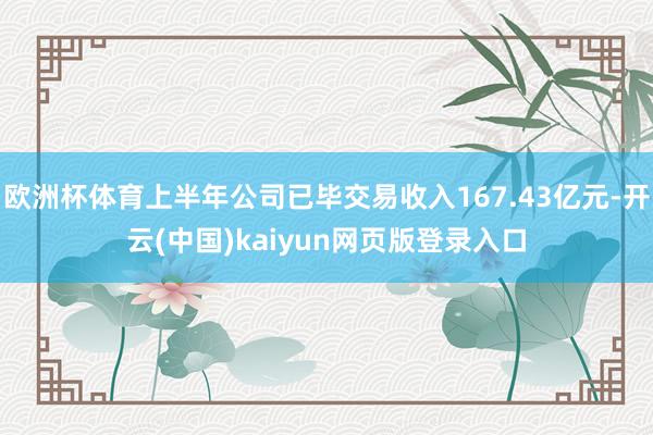 欧洲杯体育上半年公司已毕交易收入167.43亿元-开云(中国)kaiyun网页版登录入口
