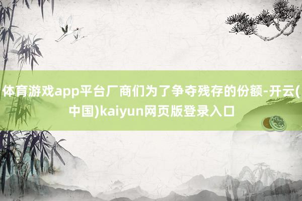 体育游戏app平台厂商们为了争夺残存的份额-开云(中国)kaiyun网页版登录入口