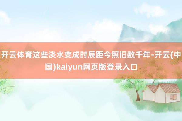 开云体育这些淡水变成时辰距今照旧数千年-开云(中国)kaiyun网页版登录入口