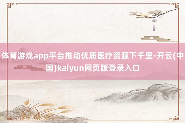 体育游戏app平台推动优质医疗资源下千里-开云(中国)kaiyun网页版登录入口