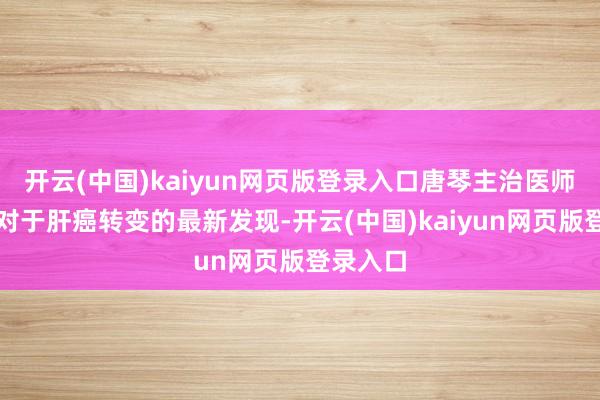 开云(中国)kaiyun网页版登录入口唐琴主治医师陈说了对于肝癌转变的最新发现-开云(中国)kaiyun网页版登录入口