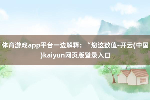 体育游戏app平台一边解释：“您这数值-开云(中国)kaiyun网页版登录入口