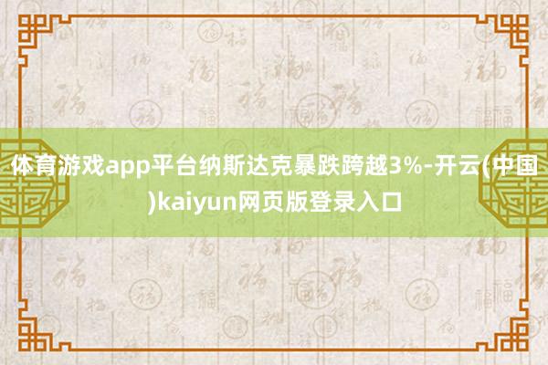 体育游戏app平台纳斯达克暴跌跨越3%-开云(中国)kaiyun网页版登录入口