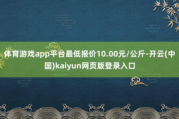 体育游戏app平台最低报价10.00元/公斤-开云(中国)kaiyun网页版登录入口