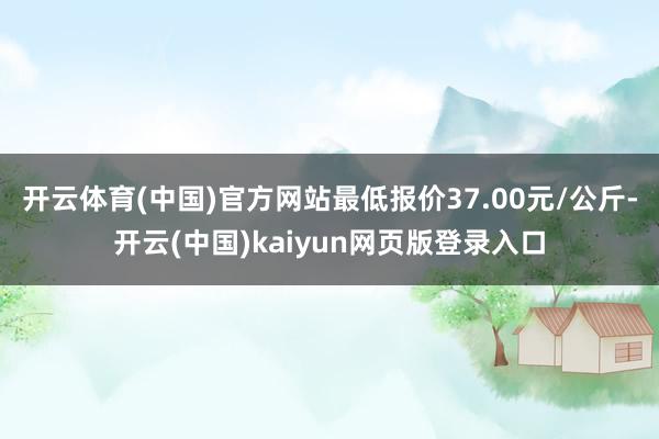 开云体育(中国)官方网站最低报价37.00元/公斤-开云(中国)kaiyun网页版登录入口