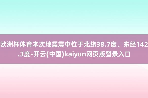 欧洲杯体育本次地震震中位于北纬38.7度、东经142.3度-开云(中国)kaiyun网页版登录入口