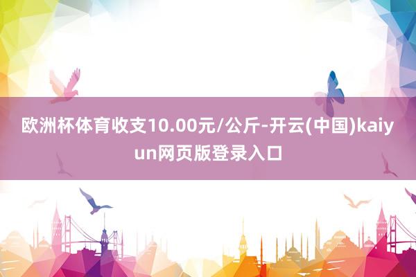 欧洲杯体育收支10.00元/公斤-开云(中国)kaiyun网页版登录入口