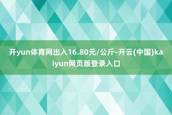 开yun体育网出入16.80元/公斤-开云(中国)kaiyun网页版登录入口