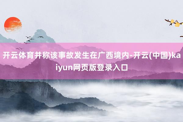 开云体育并称该事故发生在广西境内-开云(中国)kaiyun网页版登录入口
