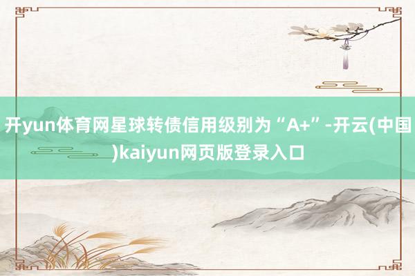 开yun体育网星球转债信用级别为“A+”-开云(中国)kaiyun网页版登录入口