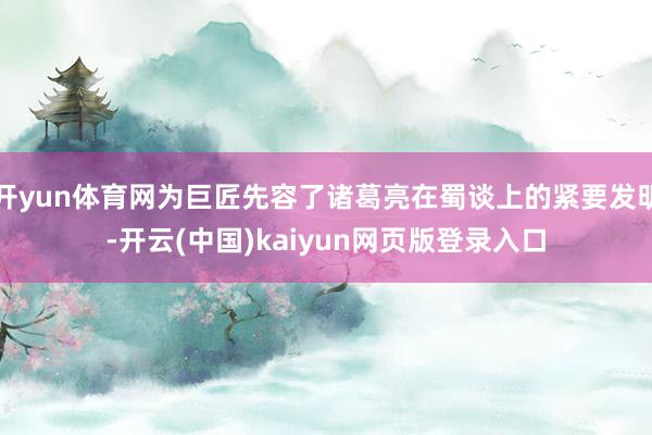 开yun体育网为巨匠先容了诸葛亮在蜀谈上的紧要发明-开云(中国)kaiyun网页版登录入口
