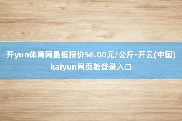 开yun体育网最低报价56.00元/公斤-开云(中国)kaiyun网页版登录入口