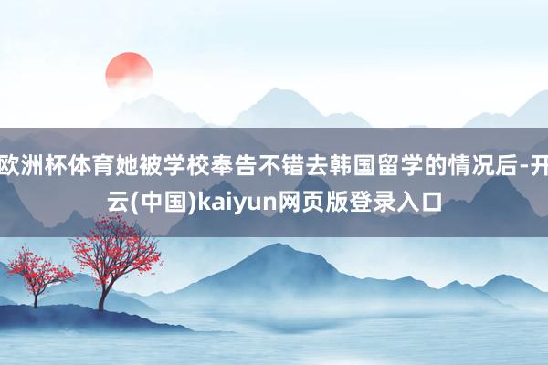 欧洲杯体育她被学校奉告不错去韩国留学的情况后-开云(中国)kaiyun网页版登录入口