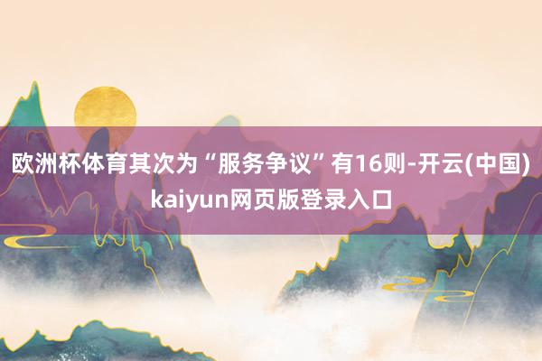 欧洲杯体育其次为“服务争议”有16则-开云(中国)kaiyun网页版登录入口