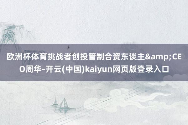 欧洲杯体育 挑战者创投管制合资东谈主&CEO周华-开云(中国)kaiyun网页版登录入口