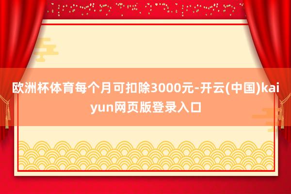 欧洲杯体育每个月可扣除3000元-开云(中国)kaiyun网页版登录入口