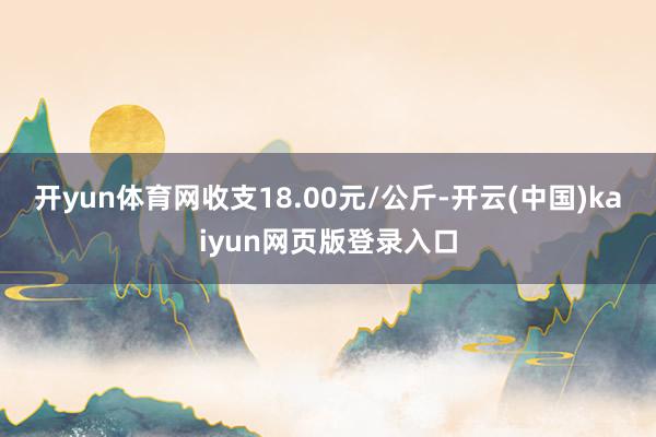 开yun体育网收支18.00元/公斤-开云(中国)kaiyun网页版登录入口
