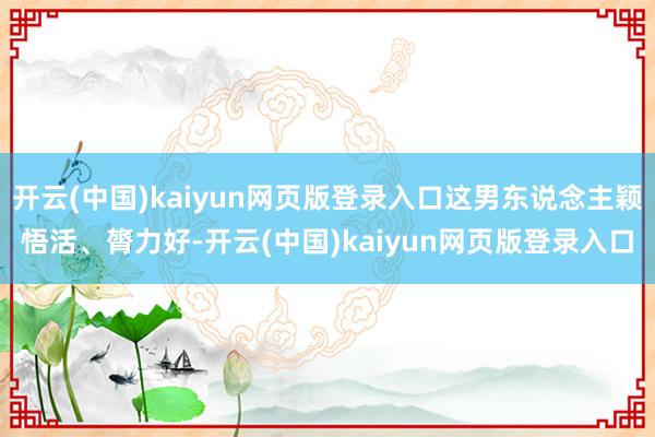 开云(中国)kaiyun网页版登录入口这男东说念主颖悟活、膂力好-开云(中国)kaiyun网页版登录入口