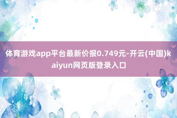 体育游戏app平台最新价报0.749元-开云(中国)kaiyun网页版登录入口