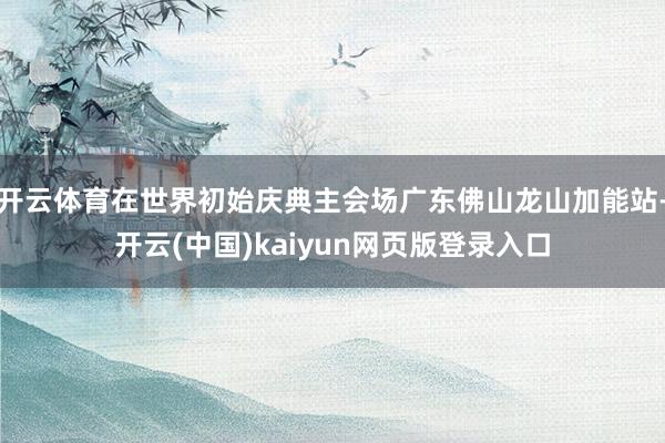 开云体育在世界初始庆典主会场广东佛山龙山加能站-开云(中国)kaiyun网页版登录入口