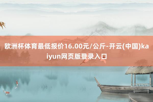 欧洲杯体育最低报价16.00元/公斤-开云(中国)kaiyun网页版登录入口