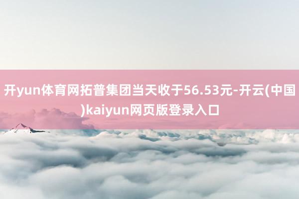 开yun体育网拓普集团当天收于56.53元-开云(中国)kaiyun网页版登录入口