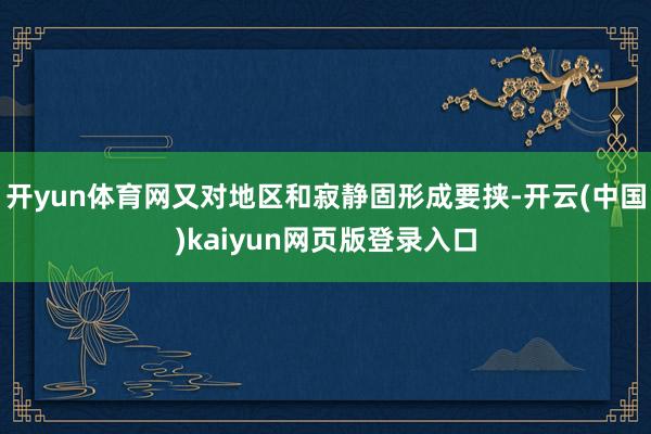 开yun体育网又对地区和寂静固形成要挟-开云(中国)kaiyun网页版登录入口