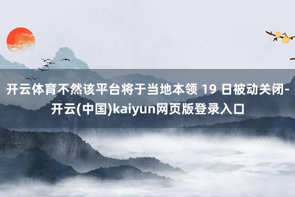 开云体育不然该平台将于当地本领 19 日被动关闭-开云(中国)kaiyun网页版登录入口