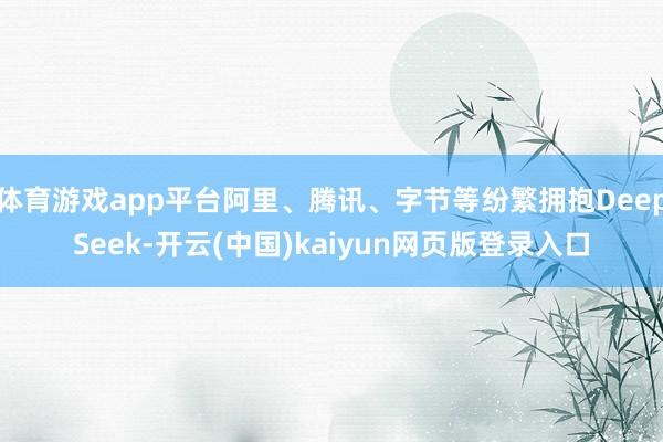 体育游戏app平台阿里、腾讯、字节等纷繁拥抱DeepSeek-开云(中国)kaiyun网页版登录入口
