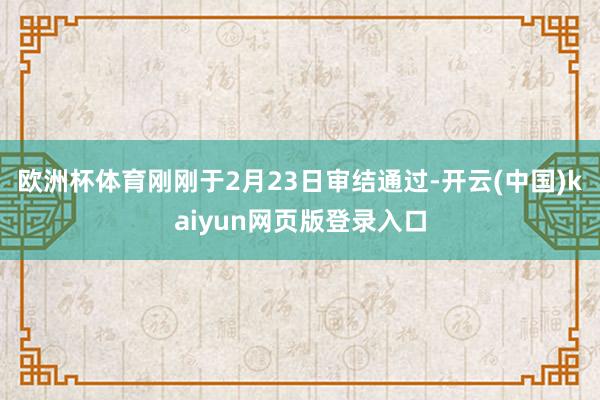 欧洲杯体育刚刚于2月23日审结通过-开云(中国)kaiyun网页版登录入口