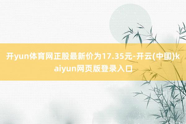 开yun体育网正股最新价为17.35元-开云(中国)kaiyun网页版登录入口