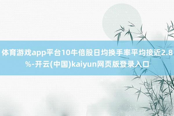 体育游戏app平台10牛倍股日均换手率平均接近2.8%-开云(中国)kaiyun网页版登录入口