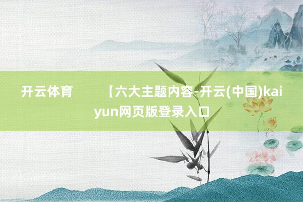 开云体育        【六大主题内容-开云(中国)kaiyun网页版登录入口