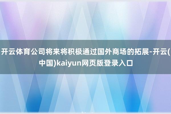开云体育公司将来将积极通过国外商场的拓展-开云(中国)kaiyun网页版登录入口