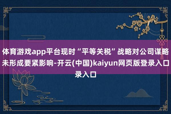 体育游戏app平台现时“平等关税”战略对公司谋略未形成要紧影响-开云(中国)kaiyun网页版登录入口