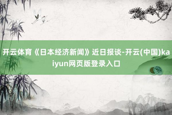 开云体育《日本经济新闻》近日报谈-开云(中国)kaiyun网页版登录入口