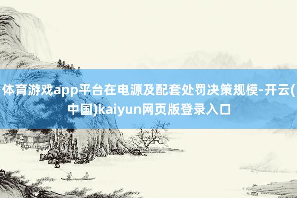 体育游戏app平台在电源及配套处罚决策规模-开云(中国)kaiyun网页版登录入口