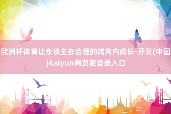 欧洲杯体育让东谈主在合理的鸿沟内成长-开云(中国)kaiyun网页版登录入口