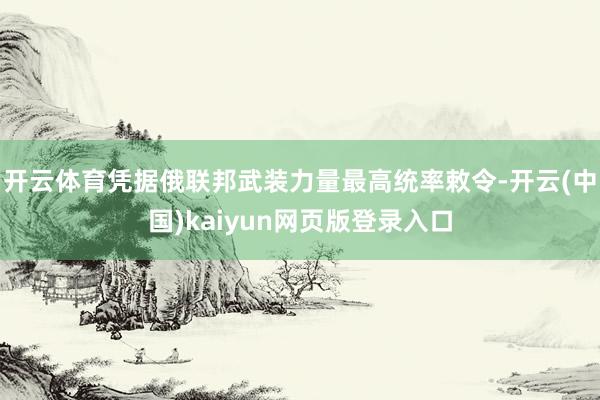 开云体育凭据俄联邦武装力量最高统率敕令-开云(中国)kaiyun网页版登录入口