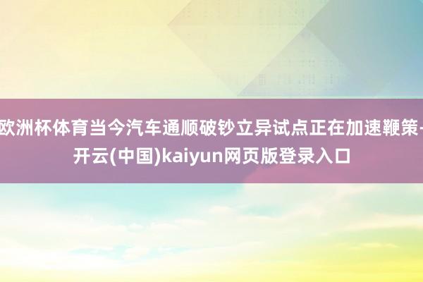 欧洲杯体育当今汽车通顺破钞立异试点正在加速鞭策-开云(中国)kaiyun网页版登录入口