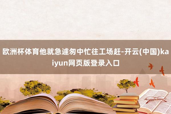 欧洲杯体育他就急遽匆中忙往工场赶-开云(中国)kaiyun网页版登录入口