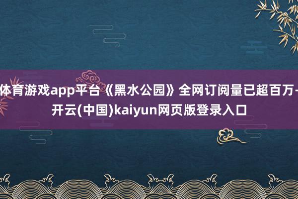 体育游戏app平台《黑水公园》全网订阅量已超百万-开云(中国)kaiyun网页版登录入口